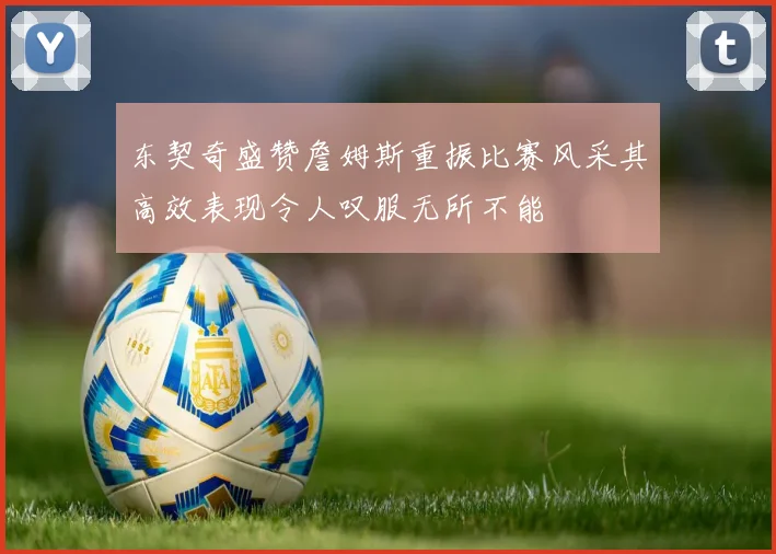 东契奇盛赞詹姆斯重振比赛风采其高效表现令人叹服无所不能