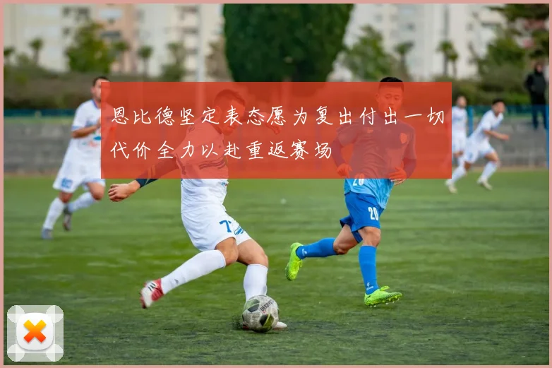 恩比德坚定表态愿为复出付出一切代价全力以赴重返赛场