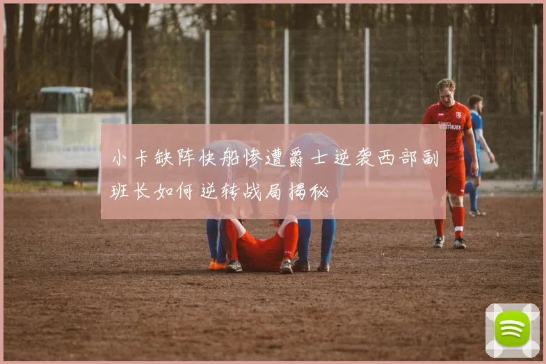 小卡缺阵快船惨遭爵士逆袭西部副班长如何逆转战局揭秘