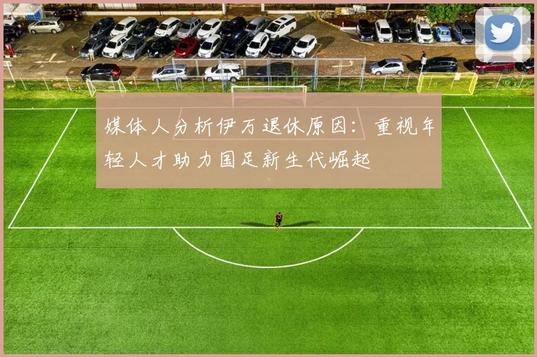媒体人分析伊万退休原因：重视年轻人才助力国足新生代崛起