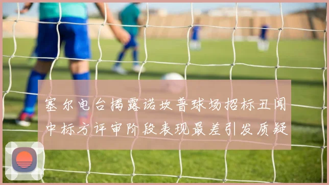 塞尔电台揭露诺坎普球场招标丑闻中标方评审阶段表现最差引发质疑