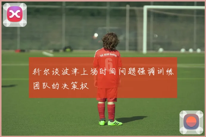科尔谈波津上场时间问题强调训练团队的决策权