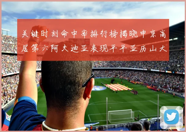 关键时刻命中率排行榜揭晓申京高居第六阿夫迪亚表现平平亚历山大与康宁汉姆紧随其后