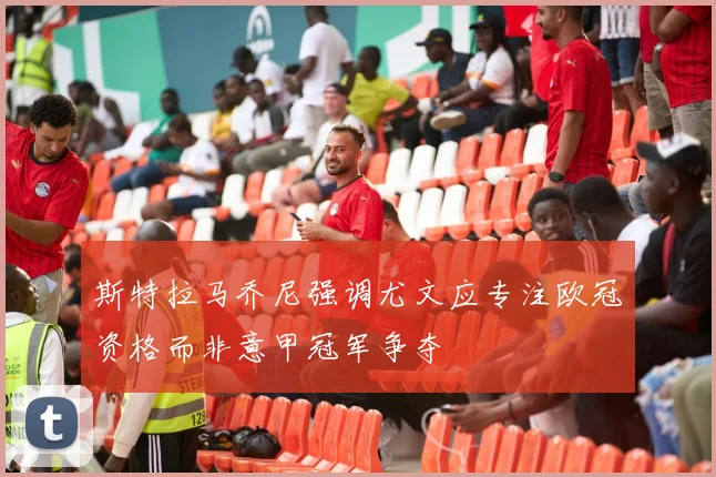 斯特拉马乔尼强调尤文应专注欧冠资格而非意甲冠军争夺