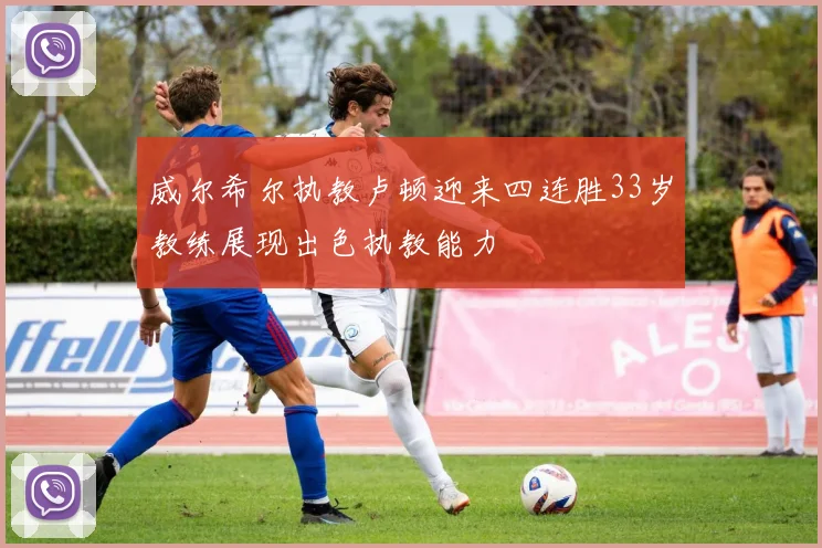 威尔希尔执教卢顿迎来四连胜33岁教练展现出色执教能力
