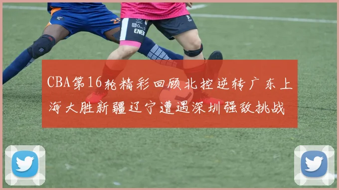 CBA第16轮精彩回顾北控逆转广东上海大胜新疆辽宁遭遇深圳强敌挑战