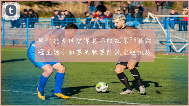 拜仁能否继续保持不败纪录36场欧冠主场小组赛及联赛阶段全胜挑战