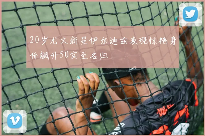 20岁尤文新星伊尔迪兹表现惊艳身价飙升50实至名归
