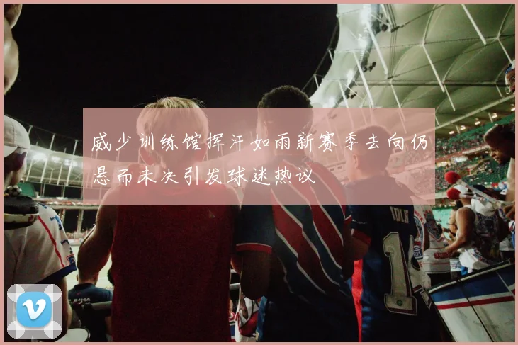 威少训练馆挥汗如雨新赛季去向仍悬而未决引发球迷热议