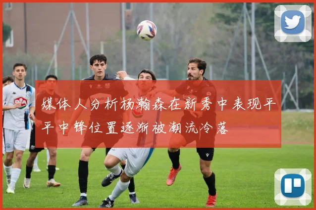 媒体人分析杨瀚森在新秀中表现平平中锋位置逐渐被潮流冷落