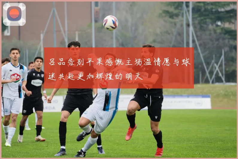 吕品告别平果感慨主场温情愿与球迷共赴更加辉煌的明天