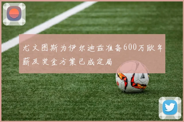 尤文图斯为伊尔迪兹准备600万欧年薪及奖金方案已成定局
