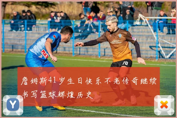 詹姆斯41岁生日快乐不老传奇继续书写篮球辉煌历史