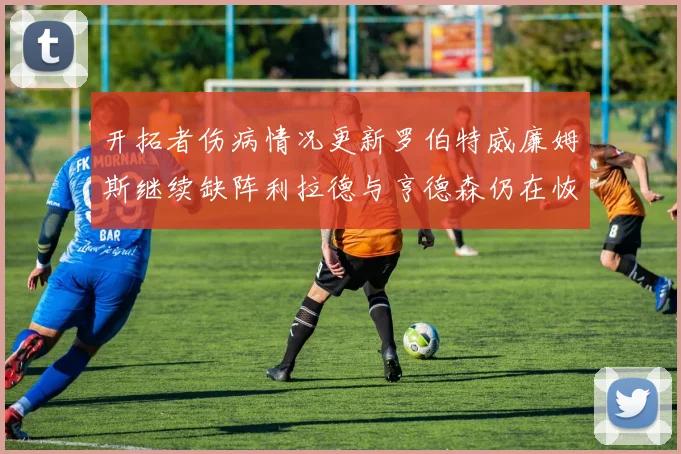 开拓者伤病情况更新罗伯特威廉姆斯继续缺阵利拉德与亨德森仍在恢复中