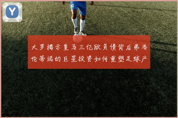 大罗揭示皇马三亿欧负债背后弗洛伦蒂诺的巨星投资如何重塑足球产业