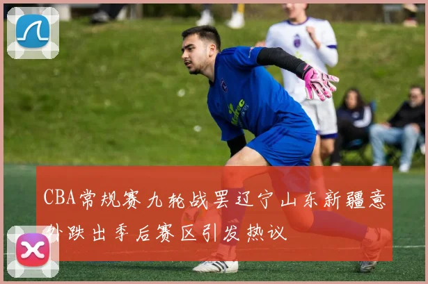 CBA常规赛九轮战罢辽宁山东新疆意外跌出季后赛区引发热议
