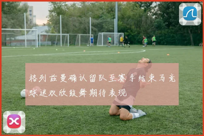 格列兹曼确认留队至赛季结束马竞球迷欢欣鼓舞期待表现