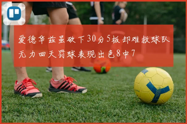 爱德华兹虽砍下30分5板却难救球队无力回天罚球表现出色8中7