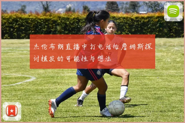 杰伦布朗直播中打电话给詹姆斯探讨植发的可能性与想法