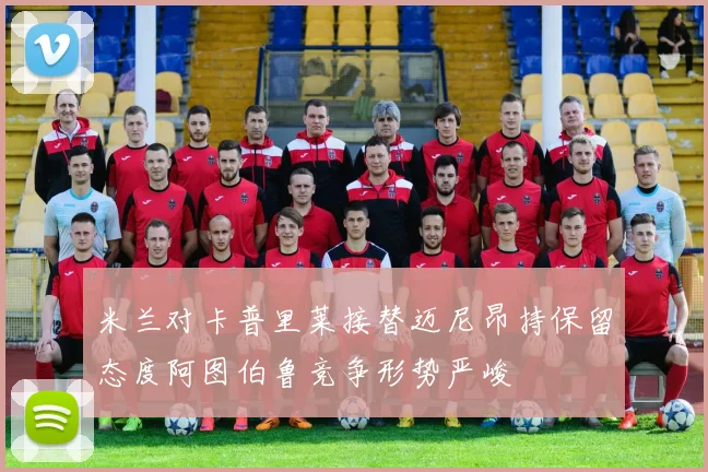 米兰对卡普里莱接替迈尼昂持保留态度阿图伯鲁竞争形势严峻