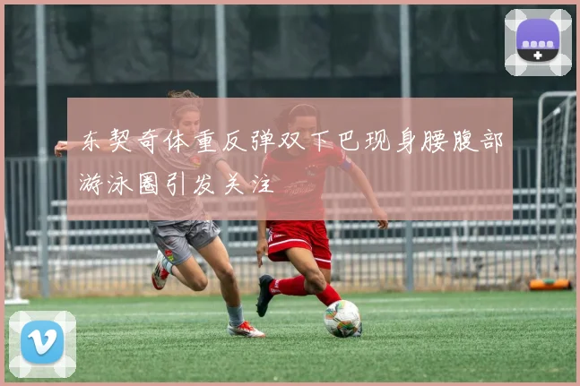 东契奇体重反弹双下巴现身腰腹部游泳圈引发关注