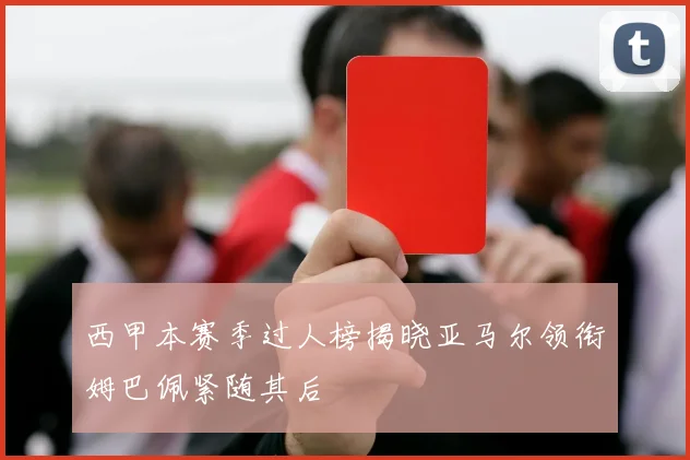 西甲本赛季过人榜揭晓亚马尔领衔姆巴佩紧随其后